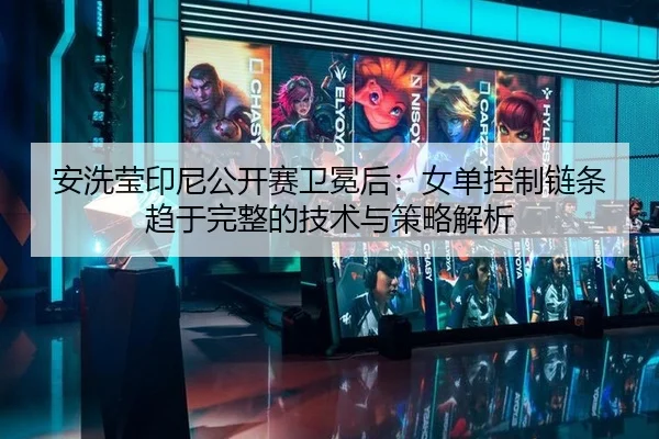 安洗莹印尼公开赛卫冕后：女单控制链条趋于完整的技术与策略解析